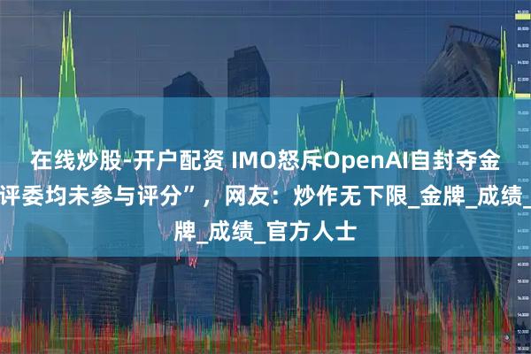 在线炒股-开户配资 IMO怒斥OpenAI自封夺金，“91位评委均未参与评分”，网友：炒作无下限_金牌_成绩_官方人士