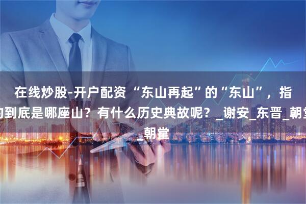 在线炒股-开户配资 “东山再起”的“东山”，指的到底是哪座山？有什么历史典故呢？_谢安_东晋_朝堂