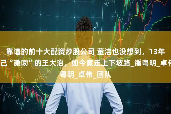 靠谱的前十大配资炒股公司 董洁也没想到，13年前和自己“激吻”的王大治，如今竟走上下坡路_潘粤明_卓伟_团队