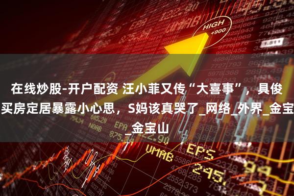 在线炒股-开户配资 汪小菲又传“大喜事”，具俊晔买房定居暴露小心思，S妈该真哭了_网络_外界_金宝山