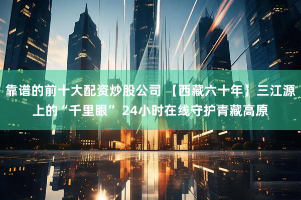 靠谱的前十大配资炒股公司 【西藏六十年】三江源上的“千里眼” 24小时在线守护青藏高原