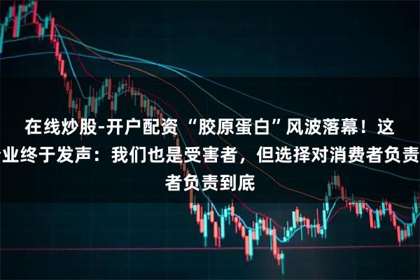 在线炒股-开户配资 “胶原蛋白”风波落幕！这家企业终于发声：我们也是受害者，但选择对消费者负责到底