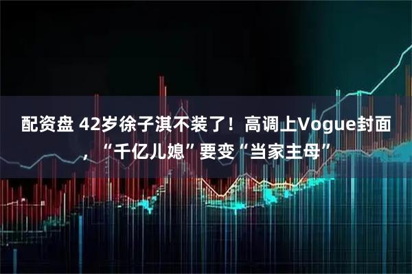 配资盘 42岁徐子淇不装了！高调上Vogue封面，“千亿儿媳”要变“当家主母”