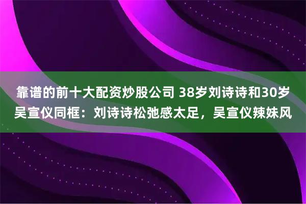 靠谱的前十大配资炒股公司 38岁刘诗诗和30岁吴宣仪同框：刘诗诗松弛感太足，吴宣仪辣妹风