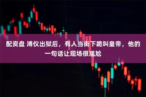 配资盘 溥仪出狱后，有人当街下跪叫皇帝，他的一句话让现场很尴尬