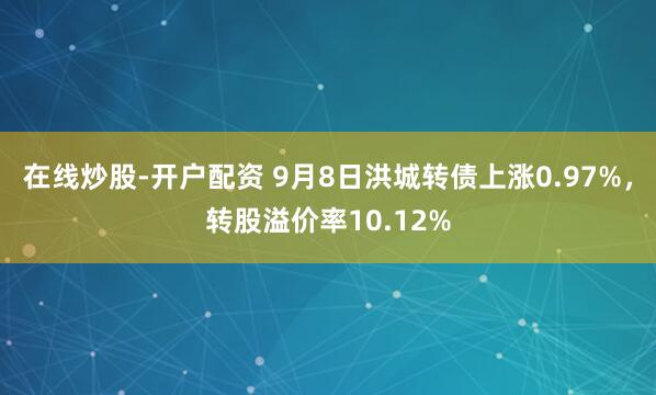 在线炒股-开户配资 9月8日洪城转债上涨0.97%，转股溢价率10.12%