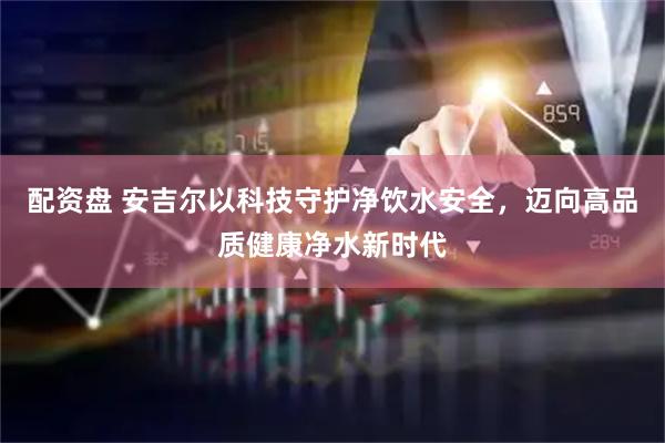 配资盘 安吉尔以科技守护净饮水安全，迈向高品质健康净水新时代