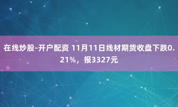 在线炒股-开户配资 11月11日线材期货收盘下跌0.21%，报3327元