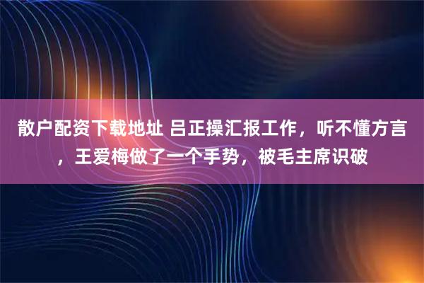 散户配资下载地址 吕正操汇报工作，听不懂方言，王爱梅做了一个手势，被毛主席识破