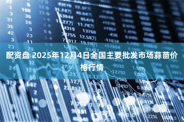 配资盘 2025年12月4日全国主要批发市场蒜苗价格行情