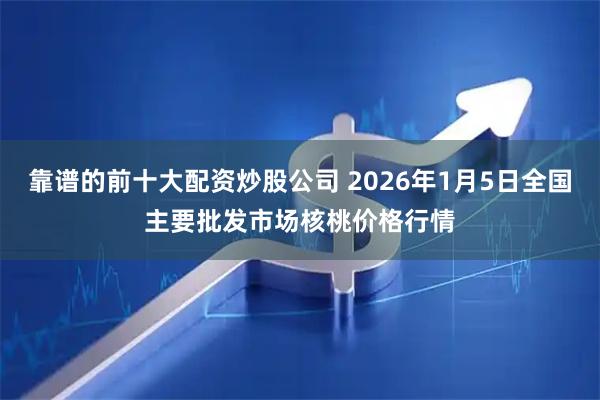 靠谱的前十大配资炒股公司 2026年1月5日全国主要批发市场核桃价格行情