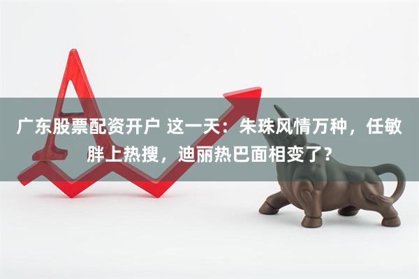 广东股票配资开户 这一天：朱珠风情万种，任敏胖上热搜，迪丽热巴面相变了？