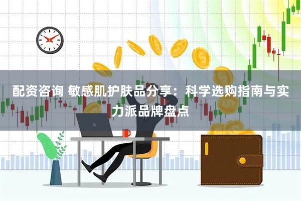 配资咨询 敏感肌护肤品分享：科学选购指南与实力派品牌盘点