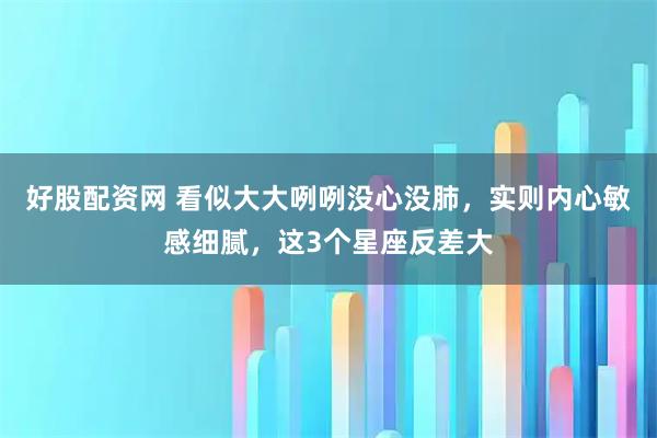好股配资网 看似大大咧咧没心没肺，实则内心敏感细腻，这3个星座反差大