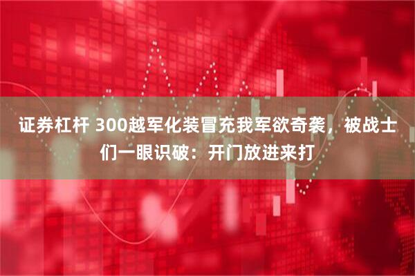 证券杠杆 300越军化装冒充我军欲奇袭，被战士们一眼识破：开门放进来打