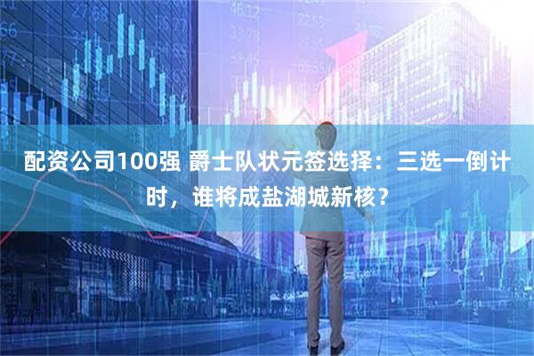 配资公司100强 爵士队状元签选择：三选一倒计时，谁将成盐湖城新核？