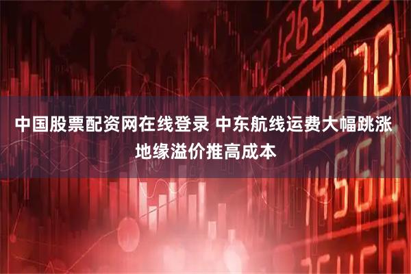 中国股票配资网在线登录 中东航线运费大幅跳涨 地缘溢价推高成本